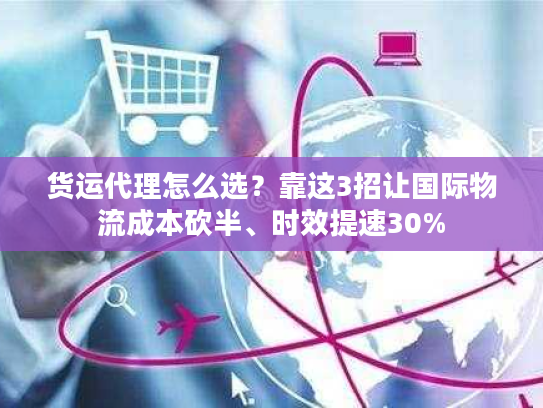 货运代理怎么选？靠这3招让国际物流成本砍半、时效提速30%