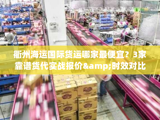 衢州海运国际货运哪家最便宜？3家靠谱货代实战报价&时效对比