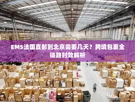 EMS法国直邮到北京需要几天？跨境包裹全链路时效解析
