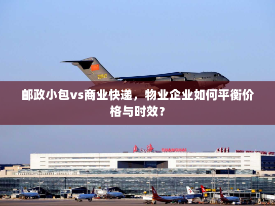 邮政小包vs商业快递，物业企业如何平衡价格与时效？