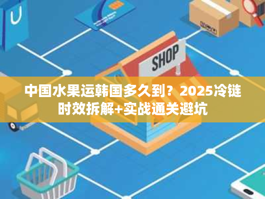 中国水果运韩国多久到?2025冷链时效拆解+实战通关避坑 中国水果运韩国多久到?2025冷链时效拆解+实战通关避坑