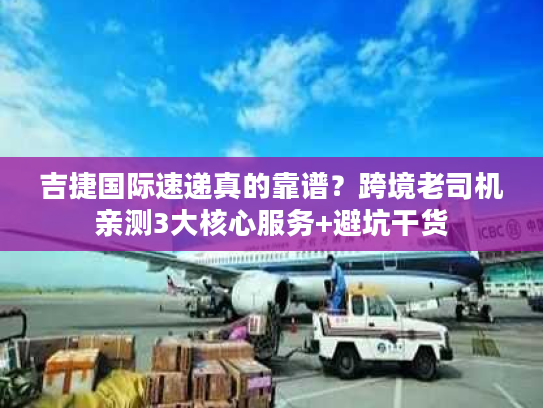 吉捷国际速递真的靠谱？跨境老司机亲测3大核心服务+避坑干货