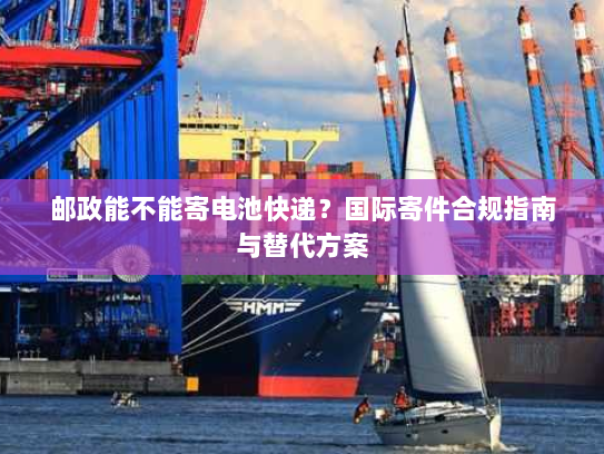 邮政能不能寄电池快递?国际寄件合规指南与替代方案 邮政能不能寄电池快递?国际寄件合规指南与替代方案