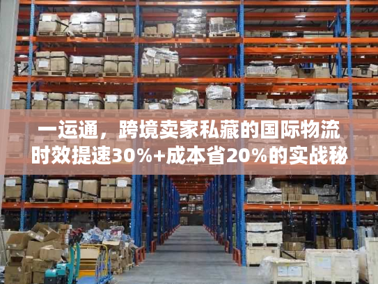 一运通，跨境卖家私藏的国际物流时效提速30%+成本省20%的实战秘籍