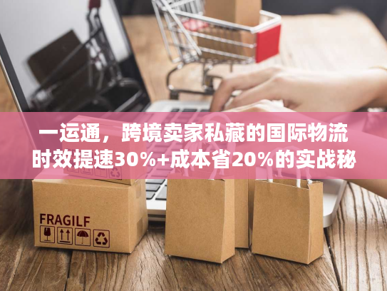 一运通，跨境卖家私藏的国际物流时效提速30%+成本省20%的实战秘籍