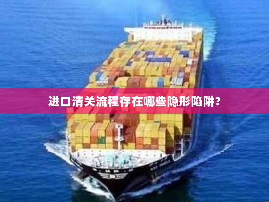 进口清关流程存在哪些隐形陷阱？