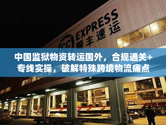 中国监狱物资转运国外,合规通关+专线实操,破解特殊跨境物流痛点 中国监狱物资转运国外,合规通关+专线实操,破解特殊跨境物流痛点