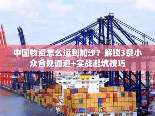 中国物资怎么运到加沙？解锁3条小众合规通道+实战避坑技巧