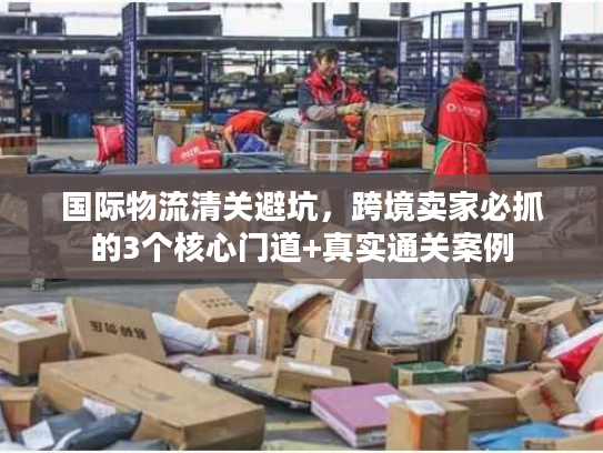 国际物流清关避坑，跨境卖家必抓的3个核心门道+真实通关案例