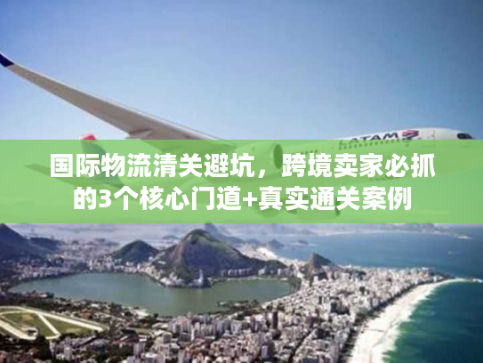 国际物流清关避坑，跨境卖家必抓的3个核心门道+真实通关案例