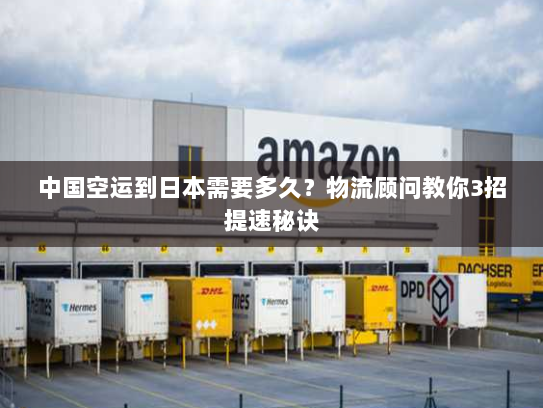 中国空运到日本需要多久？物流顾问教你3招提速秘诀