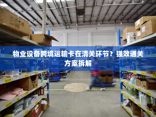 物业设备跨境运输卡在清关环节?强效通关方案拆解 物业设备跨境运输卡在清关环节?强效通关方案拆解