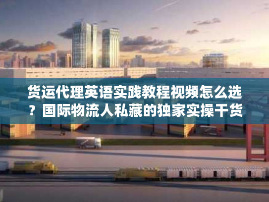货运代理英语实践教程视频怎么选?国际物流人私藏的独家实操干货 货运代理英语实践教程视频怎么选?国际物流人私藏的独家实操干货