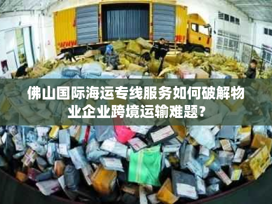 佛山国际海运专线服务如何破解物业企业跨境运输难题？