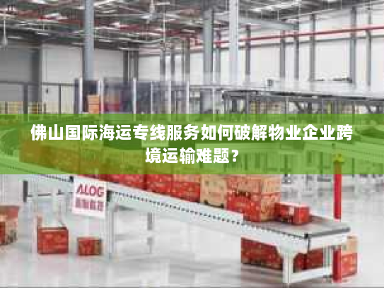 佛山国际海运专线服务如何破解物业企业跨境运输难题? 佛山国际海运专线服务如何破解物业企业跨境运输难题?