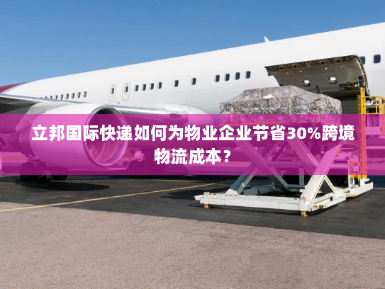 立邦国际快递如何为物业企业节省30%跨境物流成本? 立邦国际快递如何为物业企业节省30%跨境物流成本?
