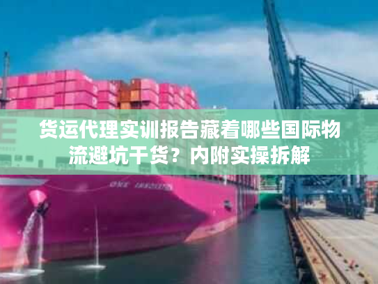 货运代理实训报告藏着哪些国际物流避坑干货?内附实操拆解 货运代理实训报告藏着哪些国际物流避坑干货?内附实操拆解