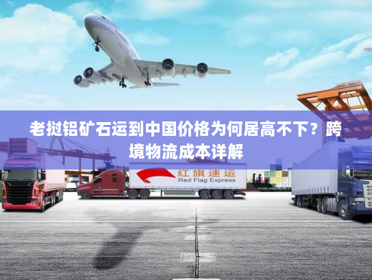 老挝铝矿石运到中国价格为何居高不下?跨境物流成本详解 老挝铝矿石运到中国价格为何居高不下?跨境物流成本详解