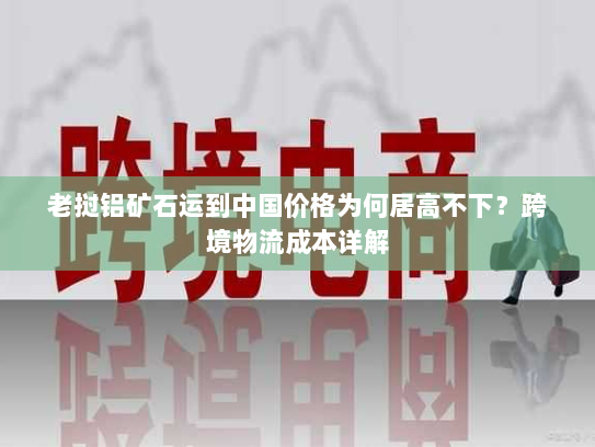 老挝铝矿石运到中国价格为何居高不下?跨境物流成本详解 老挝铝矿石运到中国价格为何居高不下?跨境物流成本详解