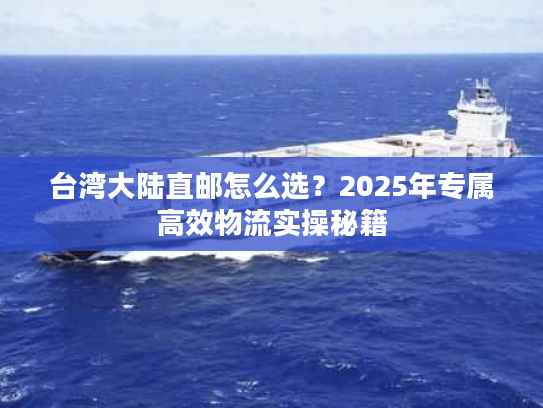 台湾大陆直邮怎么选?2025年专属高效物流实操秘籍 台湾大陆直邮怎么选?2025年专属高效物流实操秘籍