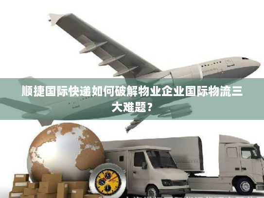 顺捷国际快递如何破解物业企业国际物流三大难题？