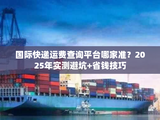 国际快递运费查询平台哪家准？2025年实测避坑+省钱技巧