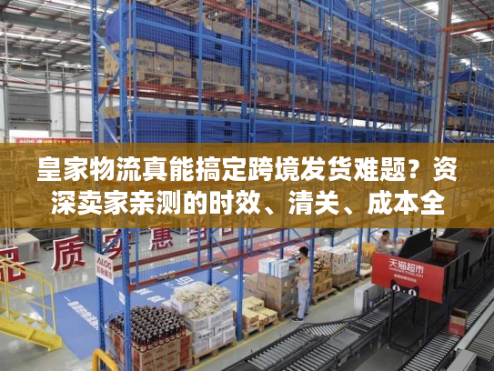 皇家物流真能搞定跨境发货难题？资深卖家亲测的时效、清关、成本全披露