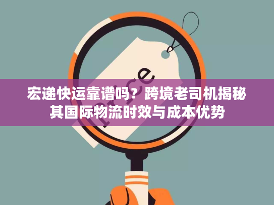 宏递快运靠谱吗？跨境老司机揭秘其国际物流时效与成本优势
