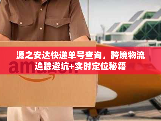 源之安达快递单号查询，跨境物流追踪避坑+实时定位秘籍