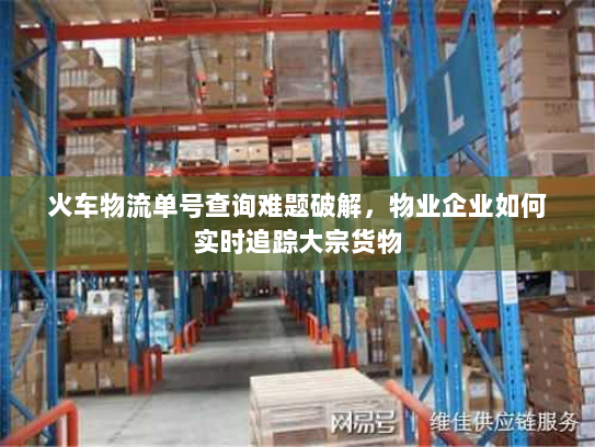 火车物流单号查询难题破解,物业企业如何实时追踪大宗货物 火车物流单号查询难题破解,物业企业如何实时追踪大宗货物