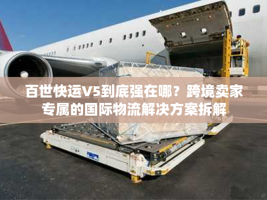百世快运V5到底强在哪？跨境卖家专属的国际物流解决方案拆解