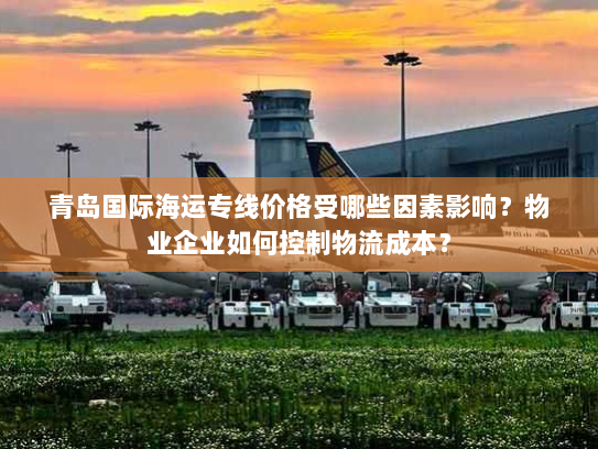 青岛国际海运专线价格受哪些因素影响？物业企业如何控制物流成本？