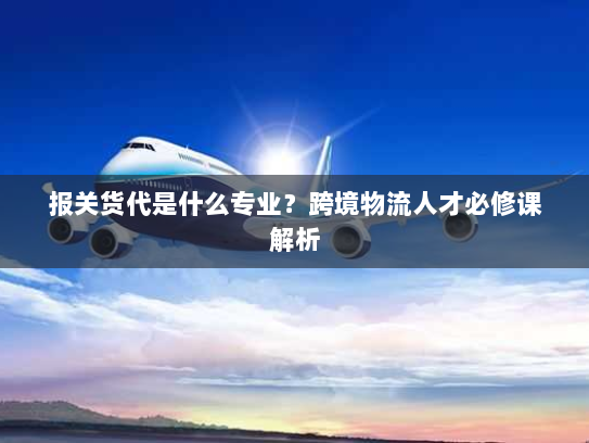 报关货代是什么专业?跨境物流人才必修课解析 报关货代是什么专业?跨境物流人才必修课解析