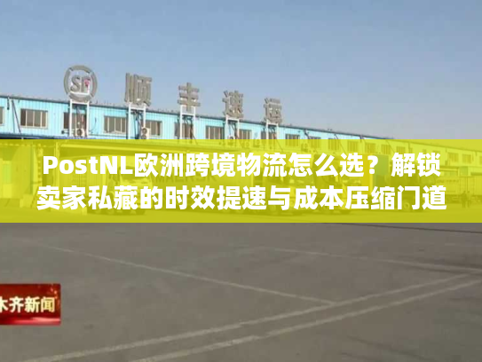 PostNL欧洲跨境物流怎么选？解锁卖家私藏的时效提速与成本压缩门道