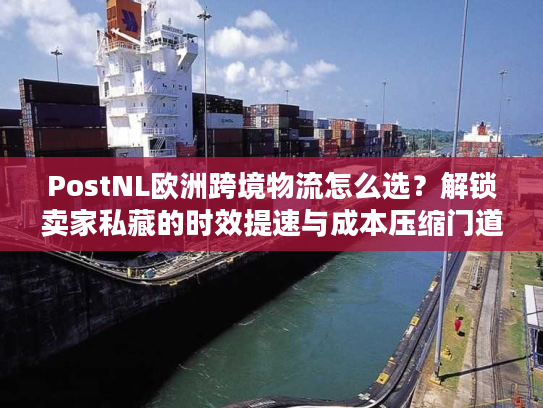 PostNL欧洲跨境物流怎么选？解锁卖家私藏的时效提速与成本压缩门道