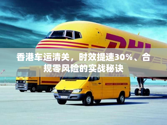 香港车运清关,时效提速30%、合规零风险的实战秘诀 香港车运清关,时效提速30%、合规零风险的实战秘诀