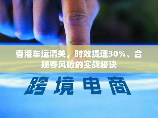 香港车运清关,时效提速30%、合规零风险的实战秘诀 香港车运清关,时效提速30%、合规零风险的实战秘诀