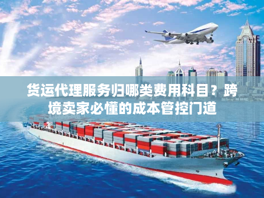 货运代理服务归哪类费用科目?跨境卖家必懂的成本管控门道 货运代理服务归哪类费用科目?跨境卖家必懂的成本管控门道