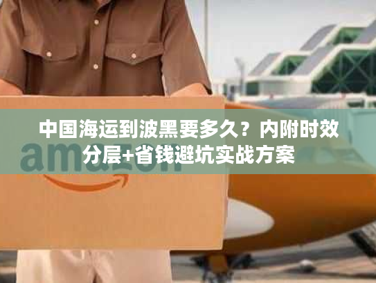 中国海运到波黑要多久？内附时效分层+省钱避坑实战方案