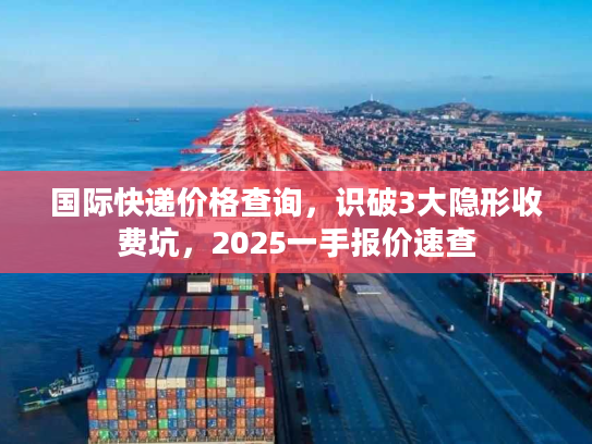 国际快递价格查询，识破3大隐形收费坑，2025一手报价速查