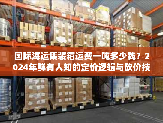 国际海运集装箱运费一吨多少钱？2024年鲜有人知的定价逻辑与砍价技巧