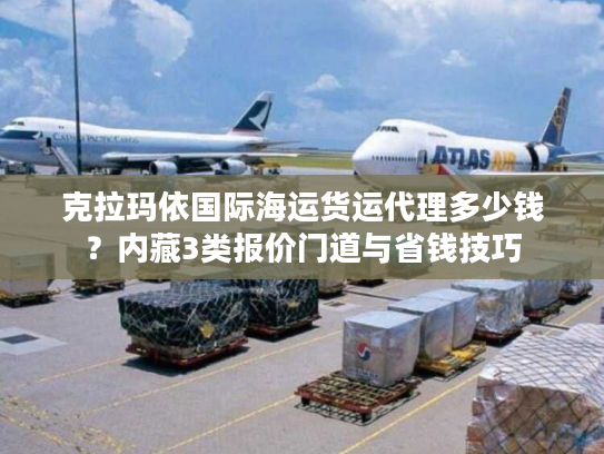 克拉玛依国际海运货运代理多少钱？内藏3类报价门道与省钱技巧