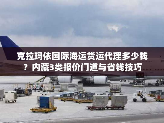 克拉玛依国际海运货运代理多少钱？内藏3类报价门道与省钱技巧