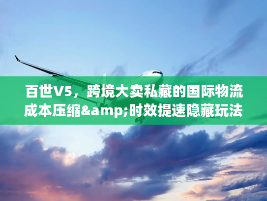百世V5,跨境大卖私藏的国际物流成本压缩&时效提速隐藏玩法 百世V5,跨境大卖私藏的国际物流成本压缩&时效提速隐藏玩法