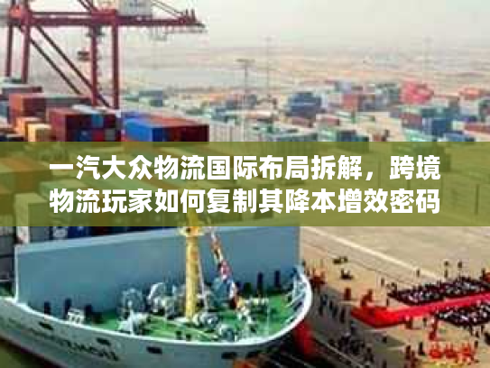 一汽大众物流国际布局拆解，跨境物流玩家如何复制其降本增效密码？