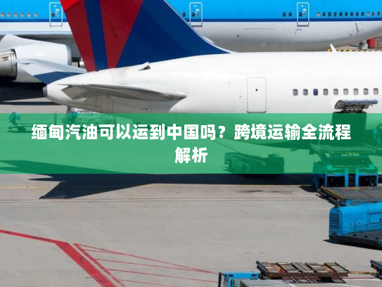 缅甸汽油可以运到中国吗？跨境运输全流程解析