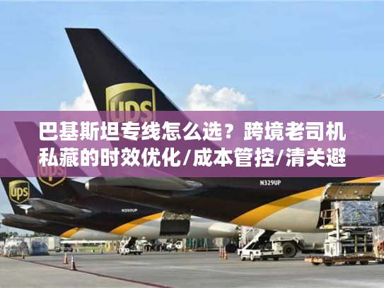 巴基斯坦专线怎么选？跨境老司机私藏的时效优化/成本管控/清关避坑全方案