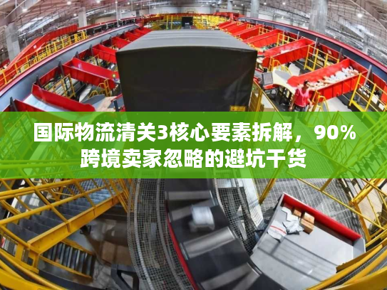 国际物流清关3核心要素拆解，90%跨境卖家忽略的避坑干货