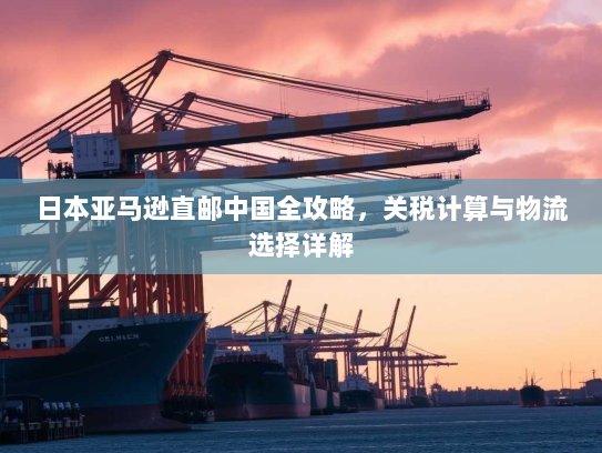 日本亚马逊直邮中国全攻略,关税计算与物流选择详解 日本亚马逊直邮中国全攻略,关税计算与物流选择详解
