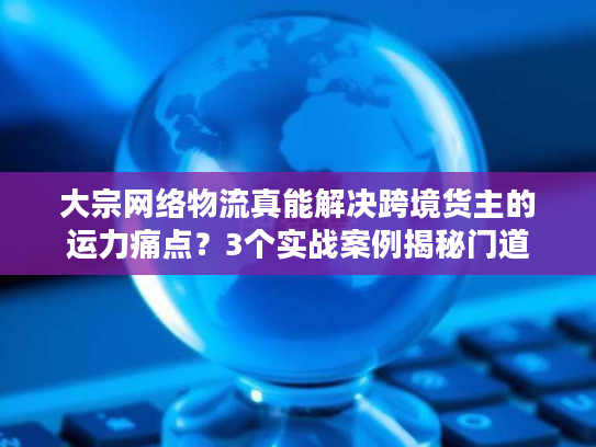 大宗网络物流真能解决跨境货主的运力痛点?3个实战案例揭秘门道 大宗网络物流真能解决跨境货主的运力痛点?3个实战案例揭秘门道